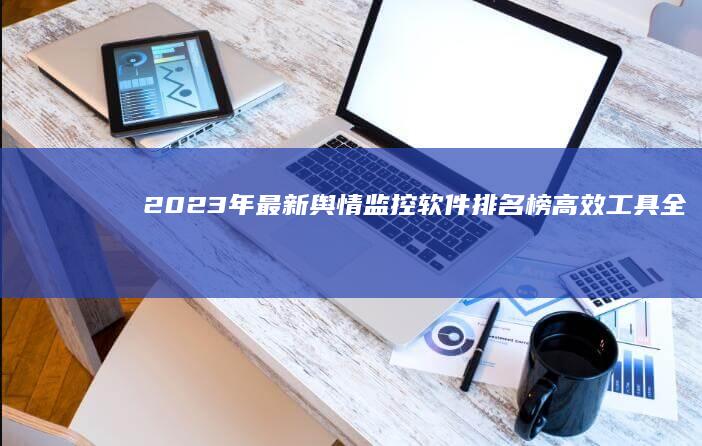 2023年最新舆情监控软件排名榜：高效工具全面对比与评测